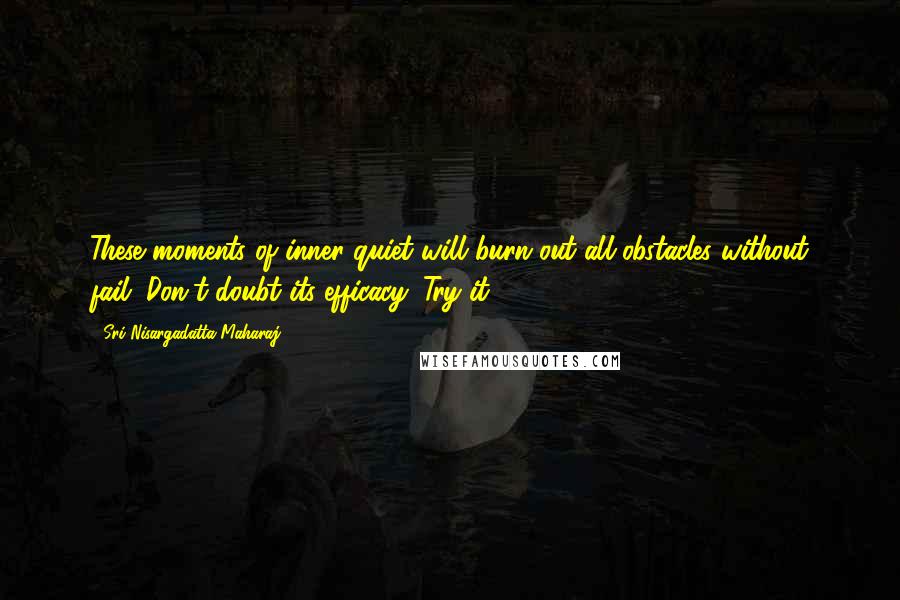 Sri Nisargadatta Maharaj Quotes: These moments of inner quiet will burn out all obstacles without fail. Don't doubt its efficacy. Try it.
