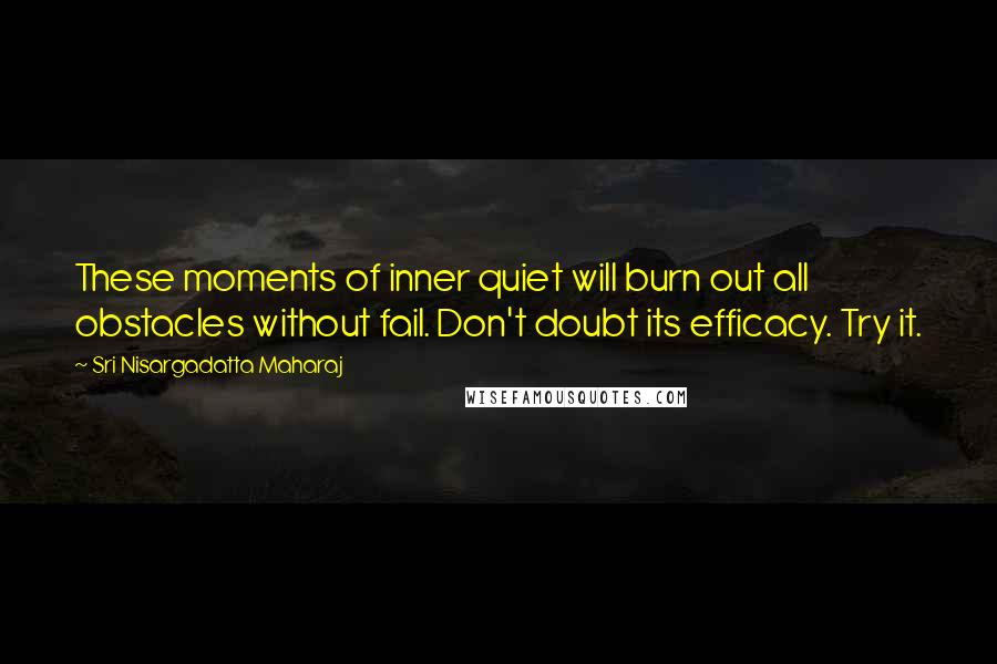 Sri Nisargadatta Maharaj Quotes: These moments of inner quiet will burn out all obstacles without fail. Don't doubt its efficacy. Try it.