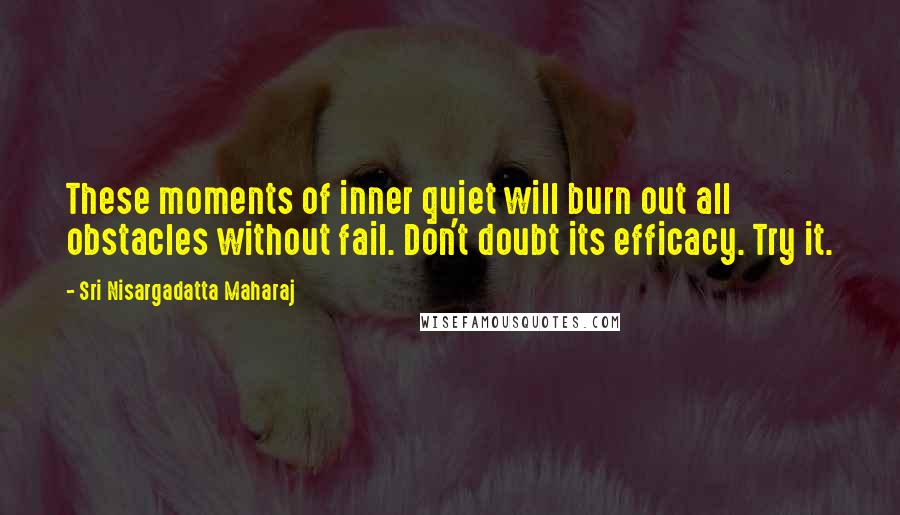 Sri Nisargadatta Maharaj Quotes: These moments of inner quiet will burn out all obstacles without fail. Don't doubt its efficacy. Try it.