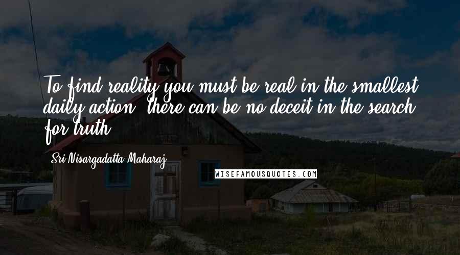 Sri Nisargadatta Maharaj Quotes: To find reality you must be real in the smallest daily action; there can be no deceit in the search for truth.