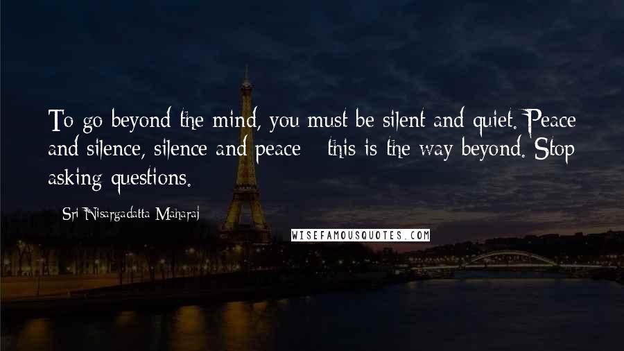 Sri Nisargadatta Maharaj Quotes: To go beyond the mind, you must be silent and quiet. Peace and silence, silence and peace - this is the way beyond. Stop asking questions.