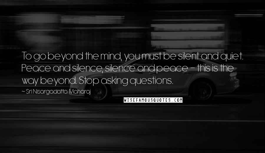 Sri Nisargadatta Maharaj Quotes: To go beyond the mind, you must be silent and quiet. Peace and silence, silence and peace - this is the way beyond. Stop asking questions.