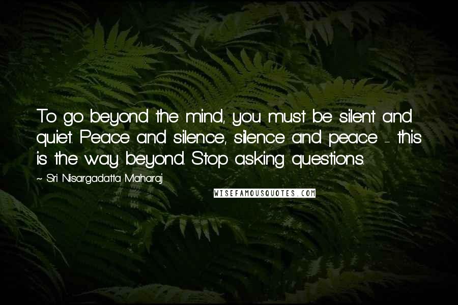 Sri Nisargadatta Maharaj Quotes: To go beyond the mind, you must be silent and quiet. Peace and silence, silence and peace - this is the way beyond. Stop asking questions.