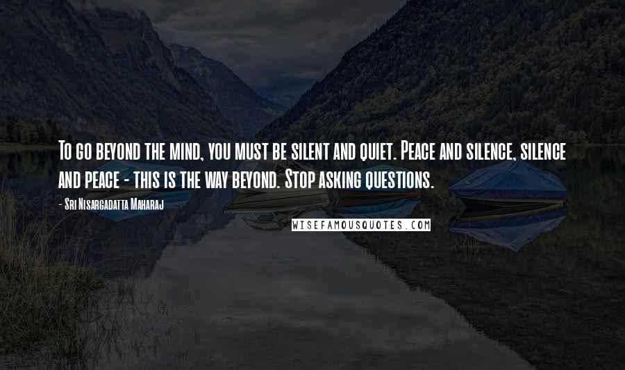 Sri Nisargadatta Maharaj Quotes: To go beyond the mind, you must be silent and quiet. Peace and silence, silence and peace - this is the way beyond. Stop asking questions.