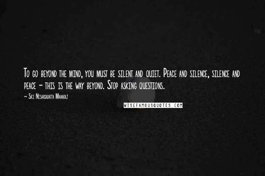 Sri Nisargadatta Maharaj Quotes: To go beyond the mind, you must be silent and quiet. Peace and silence, silence and peace - this is the way beyond. Stop asking questions.