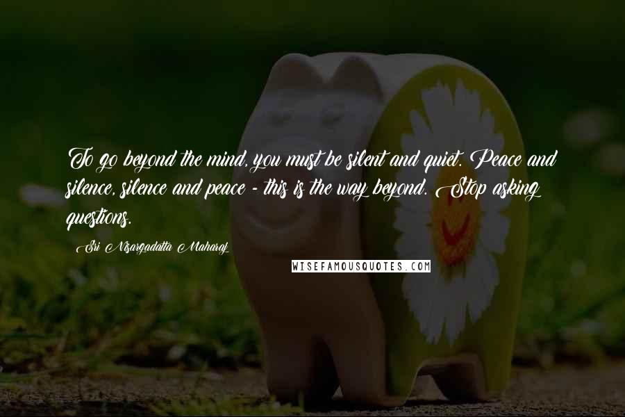 Sri Nisargadatta Maharaj Quotes: To go beyond the mind, you must be silent and quiet. Peace and silence, silence and peace - this is the way beyond. Stop asking questions.