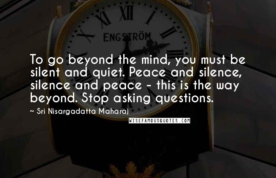 Sri Nisargadatta Maharaj Quotes: To go beyond the mind, you must be silent and quiet. Peace and silence, silence and peace - this is the way beyond. Stop asking questions.