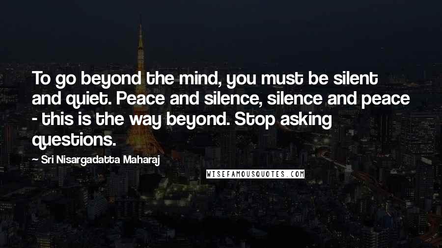 Sri Nisargadatta Maharaj Quotes: To go beyond the mind, you must be silent and quiet. Peace and silence, silence and peace - this is the way beyond. Stop asking questions.