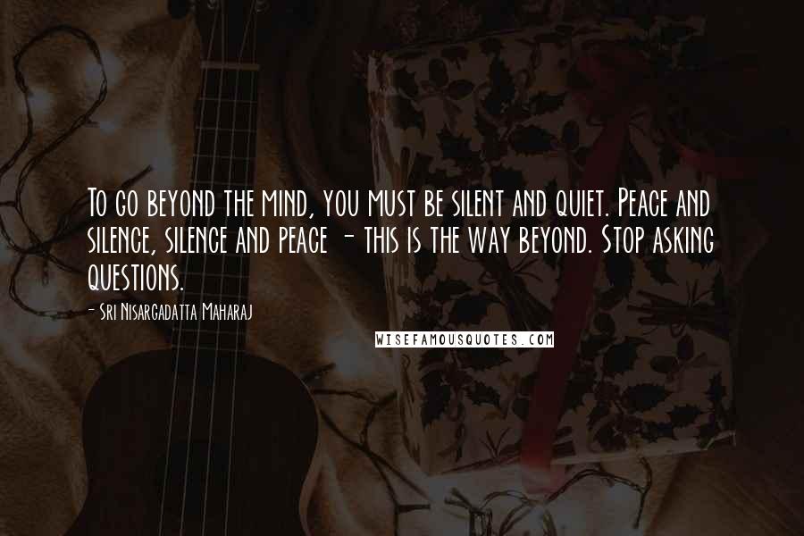 Sri Nisargadatta Maharaj Quotes: To go beyond the mind, you must be silent and quiet. Peace and silence, silence and peace - this is the way beyond. Stop asking questions.