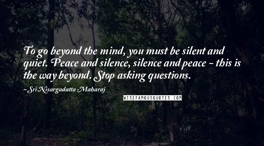 Sri Nisargadatta Maharaj Quotes: To go beyond the mind, you must be silent and quiet. Peace and silence, silence and peace - this is the way beyond. Stop asking questions.