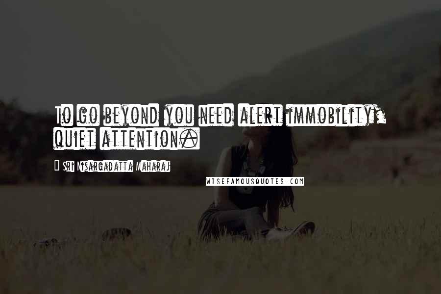 Sri Nisargadatta Maharaj Quotes: To go beyond you need alert immobility, quiet attention.