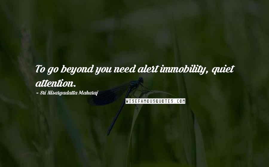 Sri Nisargadatta Maharaj Quotes: To go beyond you need alert immobility, quiet attention.
