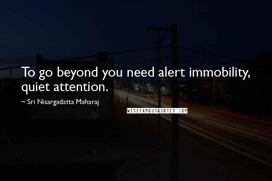 Sri Nisargadatta Maharaj Quotes: To go beyond you need alert immobility, quiet attention.