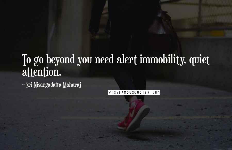 Sri Nisargadatta Maharaj Quotes: To go beyond you need alert immobility, quiet attention.