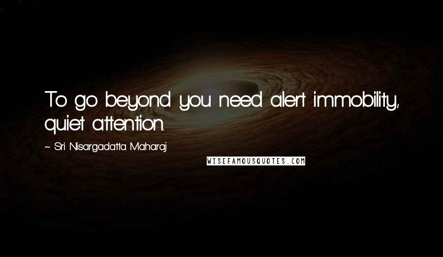 Sri Nisargadatta Maharaj Quotes: To go beyond you need alert immobility, quiet attention.