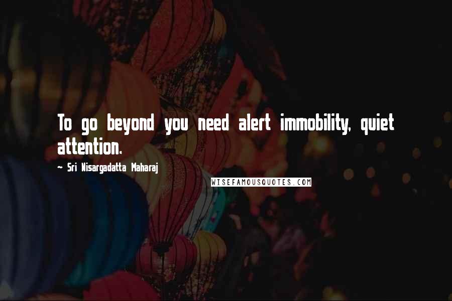 Sri Nisargadatta Maharaj Quotes: To go beyond you need alert immobility, quiet attention.