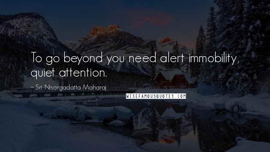 Sri Nisargadatta Maharaj Quotes: To go beyond you need alert immobility, quiet attention.
