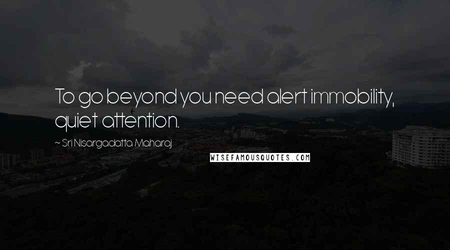 Sri Nisargadatta Maharaj Quotes: To go beyond you need alert immobility, quiet attention.