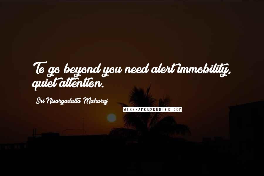 Sri Nisargadatta Maharaj Quotes: To go beyond you need alert immobility, quiet attention.