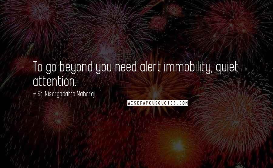Sri Nisargadatta Maharaj Quotes: To go beyond you need alert immobility, quiet attention.