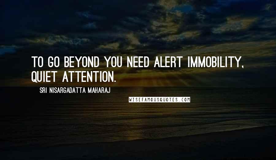 Sri Nisargadatta Maharaj Quotes: To go beyond you need alert immobility, quiet attention.