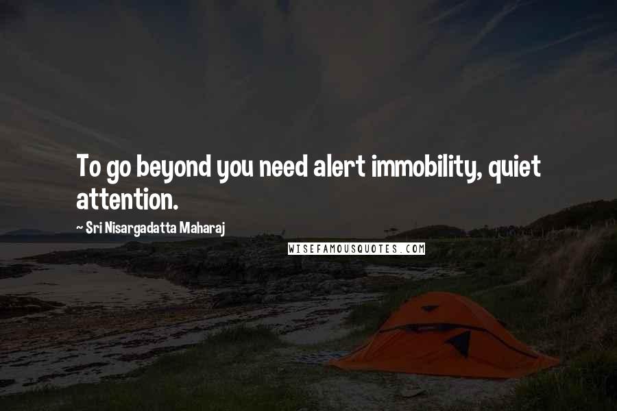 Sri Nisargadatta Maharaj Quotes: To go beyond you need alert immobility, quiet attention.