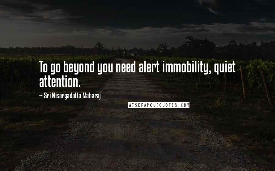 Sri Nisargadatta Maharaj Quotes: To go beyond you need alert immobility, quiet attention.