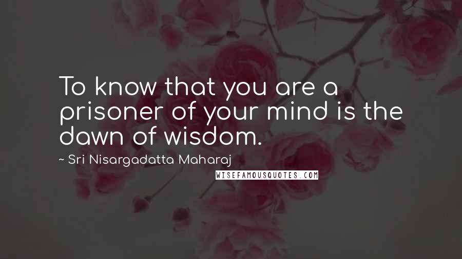 Sri Nisargadatta Maharaj Quotes: To know that you are a prisoner of your mind is the dawn of wisdom.