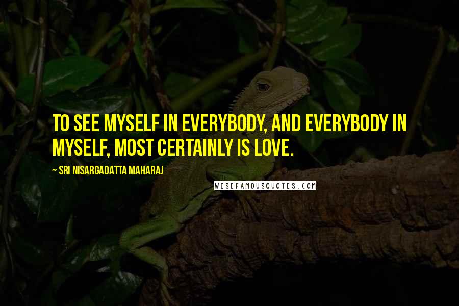 Sri Nisargadatta Maharaj Quotes: To see myself in everybody, and everybody in myself, most certainly is love.