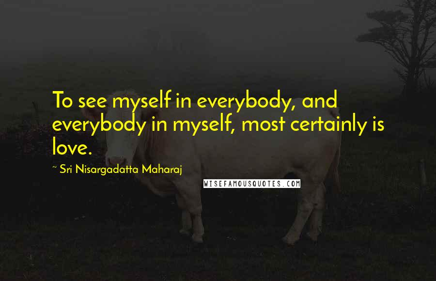 Sri Nisargadatta Maharaj Quotes: To see myself in everybody, and everybody in myself, most certainly is love.