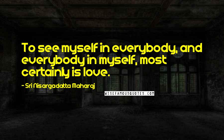 Sri Nisargadatta Maharaj Quotes: To see myself in everybody, and everybody in myself, most certainly is love.