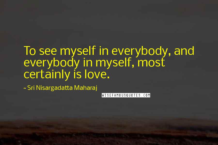 Sri Nisargadatta Maharaj Quotes: To see myself in everybody, and everybody in myself, most certainly is love.