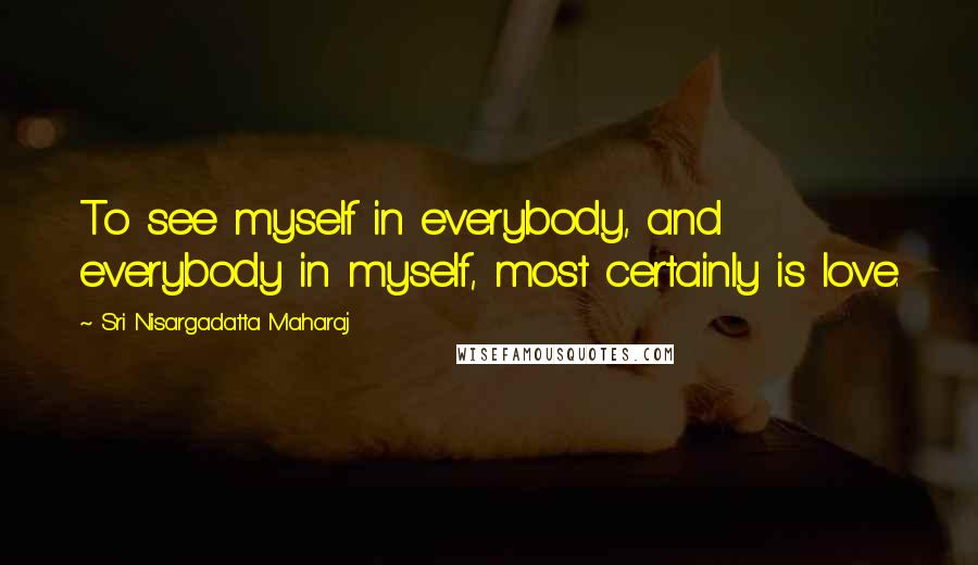 Sri Nisargadatta Maharaj Quotes: To see myself in everybody, and everybody in myself, most certainly is love.