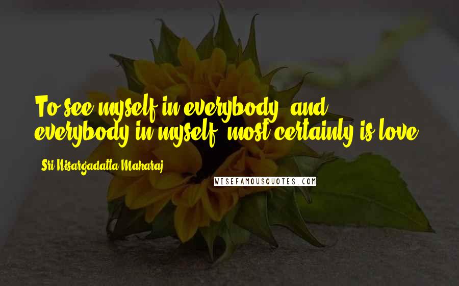 Sri Nisargadatta Maharaj Quotes: To see myself in everybody, and everybody in myself, most certainly is love.