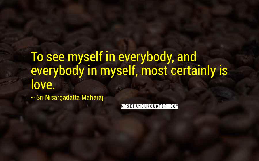 Sri Nisargadatta Maharaj Quotes: To see myself in everybody, and everybody in myself, most certainly is love.