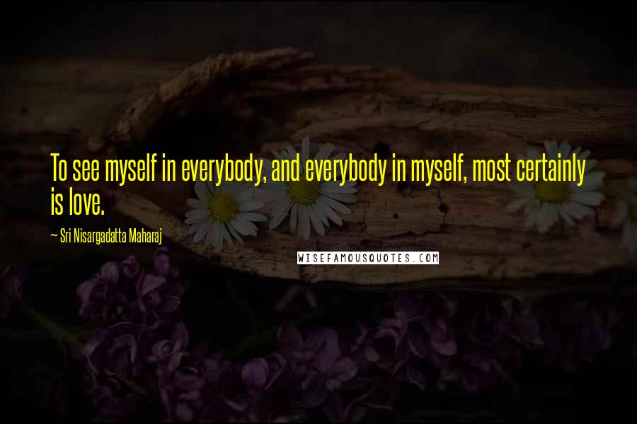 Sri Nisargadatta Maharaj Quotes: To see myself in everybody, and everybody in myself, most certainly is love.