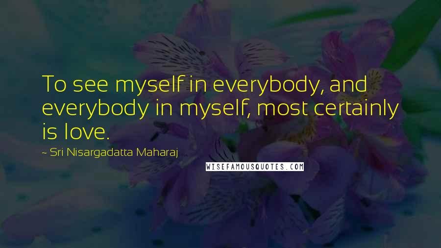 Sri Nisargadatta Maharaj Quotes: To see myself in everybody, and everybody in myself, most certainly is love.