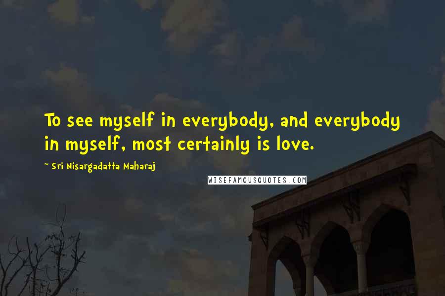 Sri Nisargadatta Maharaj Quotes: To see myself in everybody, and everybody in myself, most certainly is love.