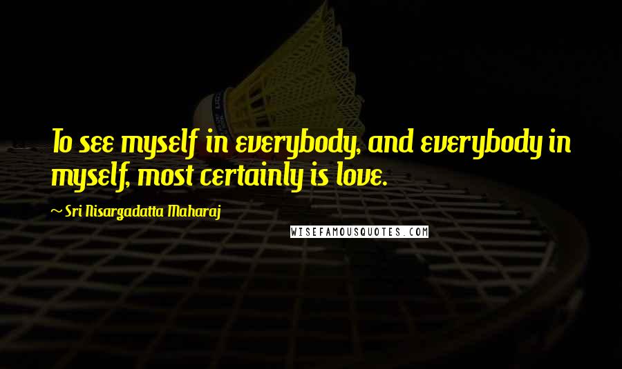 Sri Nisargadatta Maharaj Quotes: To see myself in everybody, and everybody in myself, most certainly is love.