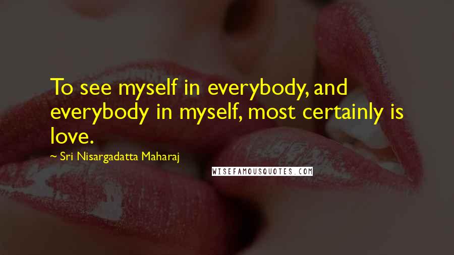 Sri Nisargadatta Maharaj Quotes: To see myself in everybody, and everybody in myself, most certainly is love.