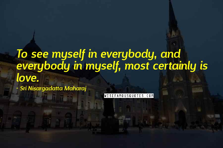 Sri Nisargadatta Maharaj Quotes: To see myself in everybody, and everybody in myself, most certainly is love.