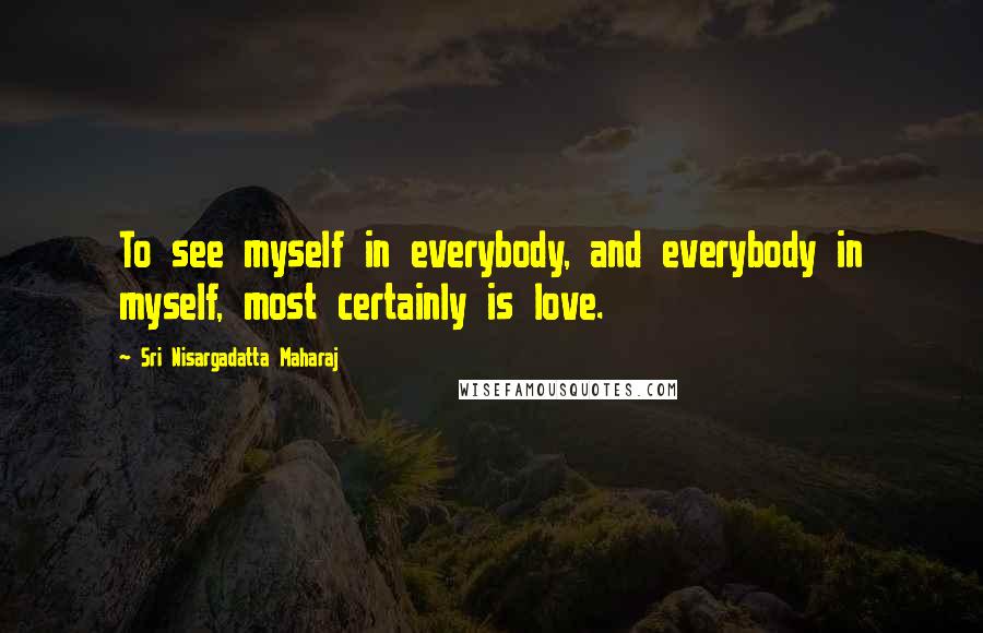 Sri Nisargadatta Maharaj Quotes: To see myself in everybody, and everybody in myself, most certainly is love.