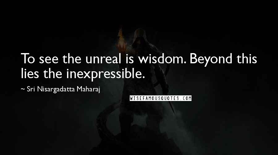 Sri Nisargadatta Maharaj Quotes: To see the unreal is wisdom. Beyond this lies the inexpressible.