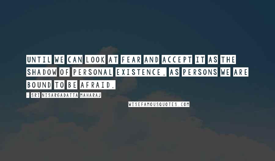 Sri Nisargadatta Maharaj Quotes: Until we can look at fear and accept it as the shadow of personal existence, as persons we are bound to be afraid.