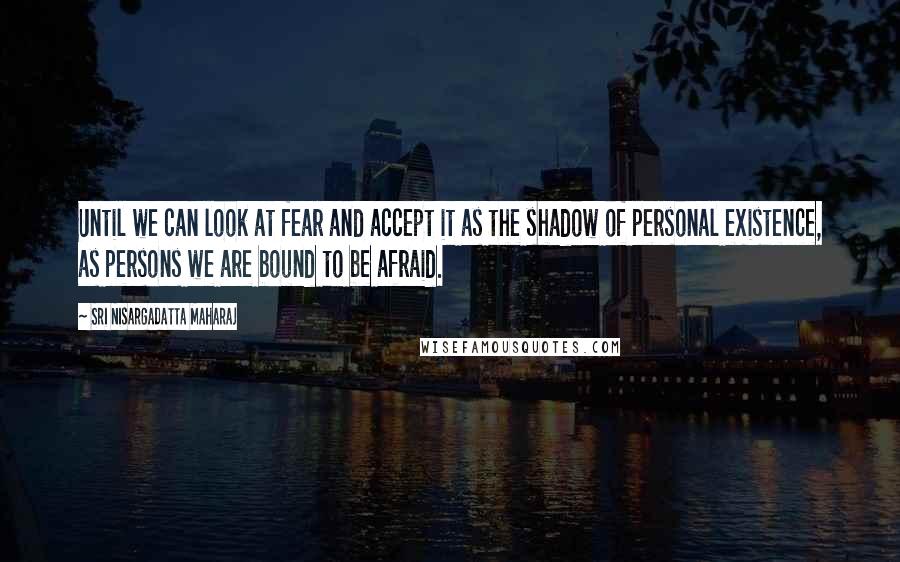 Sri Nisargadatta Maharaj Quotes: Until we can look at fear and accept it as the shadow of personal existence, as persons we are bound to be afraid.