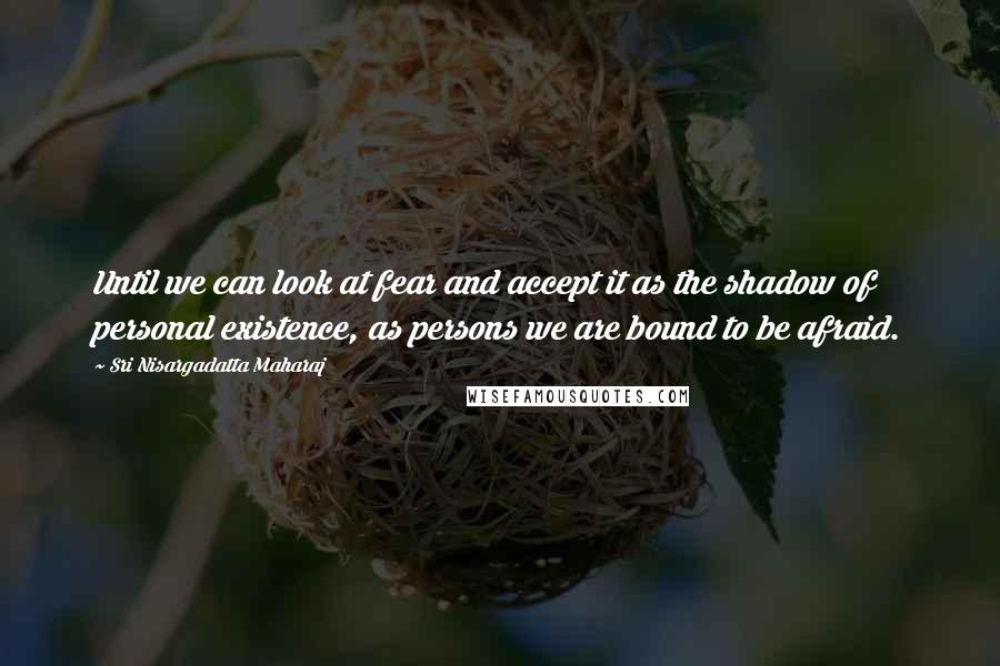 Sri Nisargadatta Maharaj Quotes: Until we can look at fear and accept it as the shadow of personal existence, as persons we are bound to be afraid.