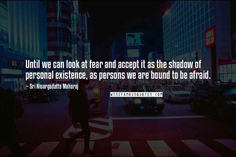 Sri Nisargadatta Maharaj Quotes: Until we can look at fear and accept it as the shadow of personal existence, as persons we are bound to be afraid.