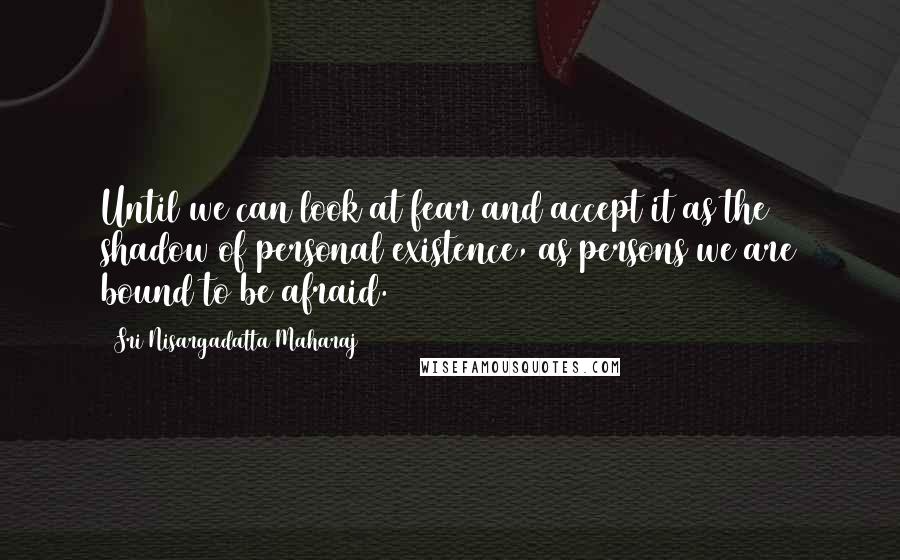 Sri Nisargadatta Maharaj Quotes: Until we can look at fear and accept it as the shadow of personal existence, as persons we are bound to be afraid.