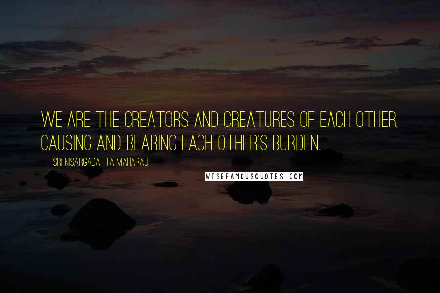 Sri Nisargadatta Maharaj Quotes: We are the creators and creatures of each other, causing and bearing each other's burden.