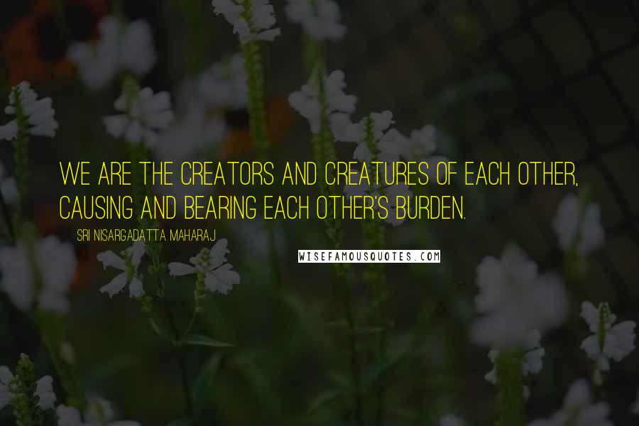 Sri Nisargadatta Maharaj Quotes: We are the creators and creatures of each other, causing and bearing each other's burden.
